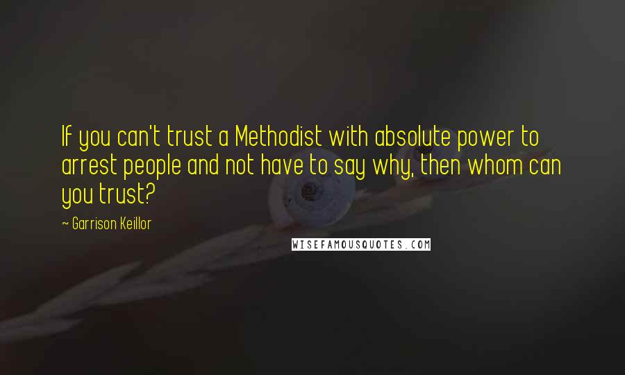 Garrison Keillor Quotes: If you can't trust a Methodist with absolute power to arrest people and not have to say why, then whom can you trust?