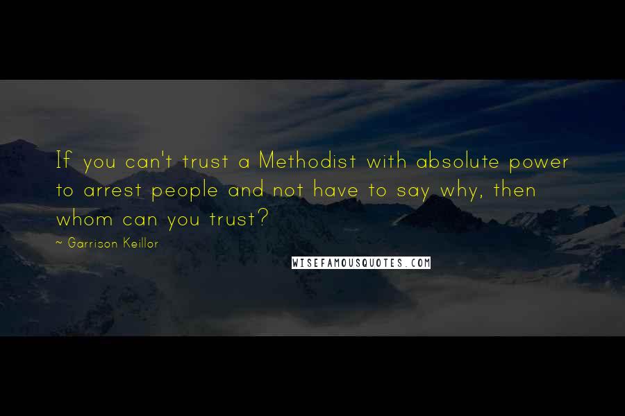 Garrison Keillor Quotes: If you can't trust a Methodist with absolute power to arrest people and not have to say why, then whom can you trust?