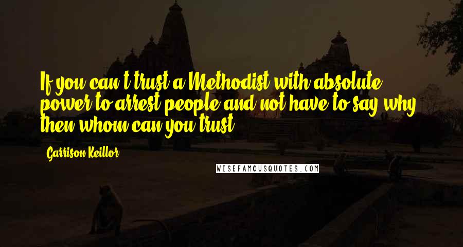 Garrison Keillor Quotes: If you can't trust a Methodist with absolute power to arrest people and not have to say why, then whom can you trust?