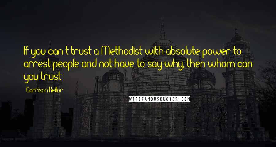 Garrison Keillor Quotes: If you can't trust a Methodist with absolute power to arrest people and not have to say why, then whom can you trust?