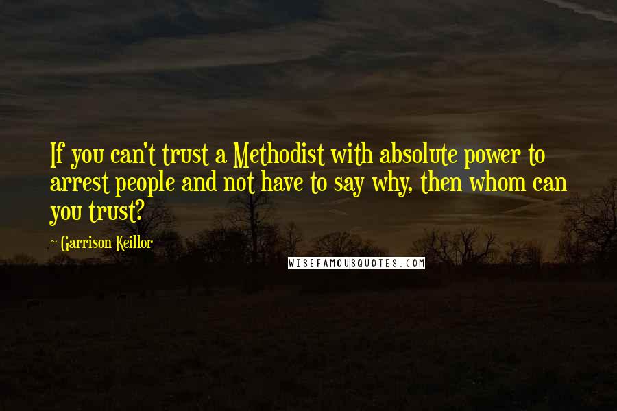 Garrison Keillor Quotes: If you can't trust a Methodist with absolute power to arrest people and not have to say why, then whom can you trust?