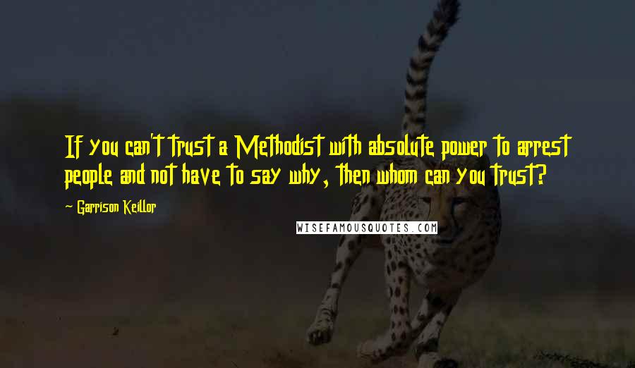 Garrison Keillor Quotes: If you can't trust a Methodist with absolute power to arrest people and not have to say why, then whom can you trust?