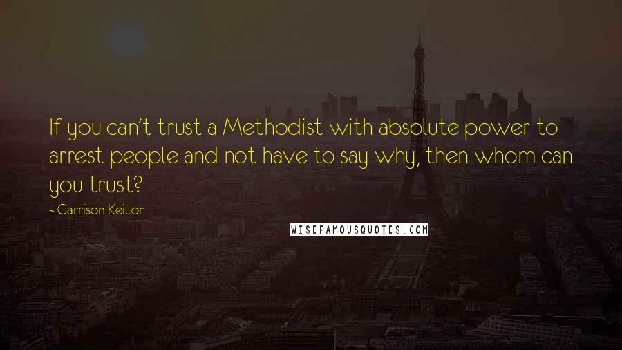 Garrison Keillor Quotes: If you can't trust a Methodist with absolute power to arrest people and not have to say why, then whom can you trust?