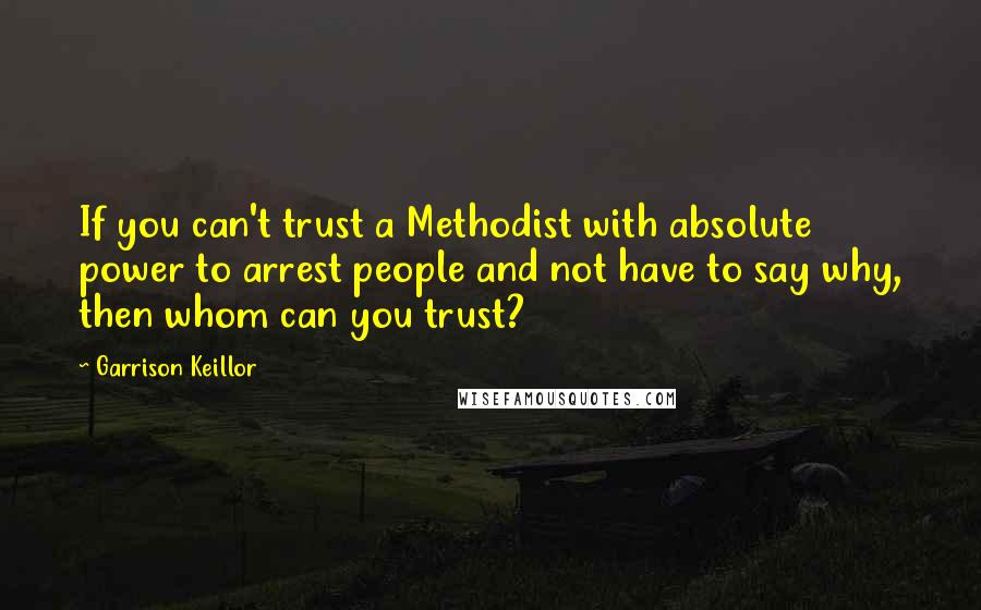 Garrison Keillor Quotes: If you can't trust a Methodist with absolute power to arrest people and not have to say why, then whom can you trust?