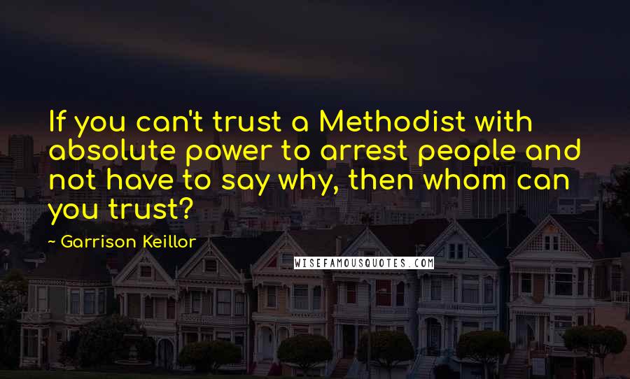 Garrison Keillor Quotes: If you can't trust a Methodist with absolute power to arrest people and not have to say why, then whom can you trust?