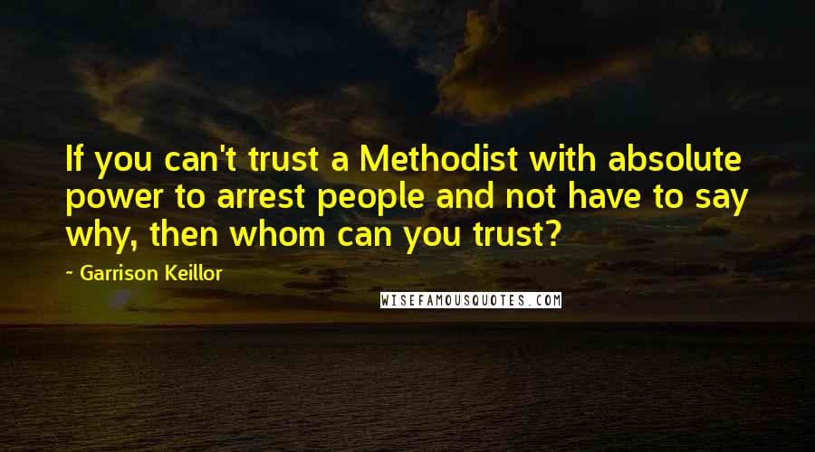 Garrison Keillor Quotes: If you can't trust a Methodist with absolute power to arrest people and not have to say why, then whom can you trust?