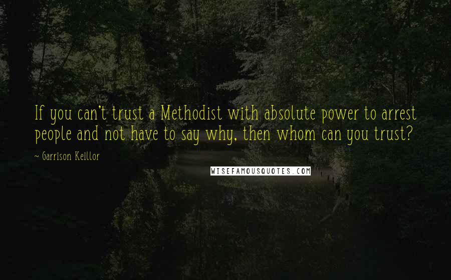 Garrison Keillor Quotes: If you can't trust a Methodist with absolute power to arrest people and not have to say why, then whom can you trust?