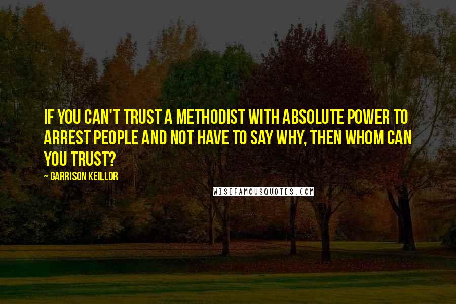 Garrison Keillor Quotes: If you can't trust a Methodist with absolute power to arrest people and not have to say why, then whom can you trust?