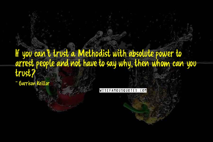 Garrison Keillor Quotes: If you can't trust a Methodist with absolute power to arrest people and not have to say why, then whom can you trust?