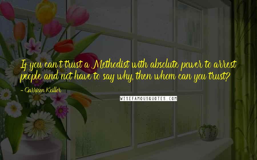 Garrison Keillor Quotes: If you can't trust a Methodist with absolute power to arrest people and not have to say why, then whom can you trust?