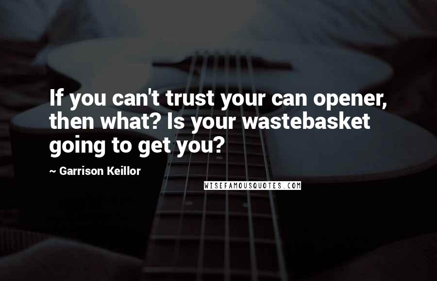 Garrison Keillor Quotes: If you can't trust your can opener, then what? Is your wastebasket going to get you?