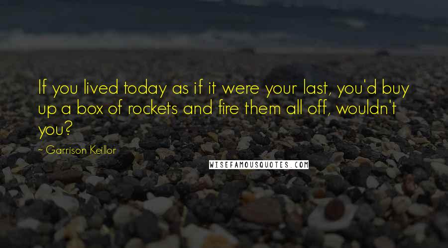 Garrison Keillor Quotes: If you lived today as if it were your last, you'd buy up a box of rockets and fire them all off, wouldn't you?