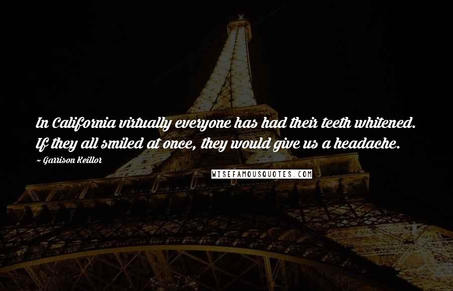 Garrison Keillor Quotes: In California virtually everyone has had their teeth whitened. If they all smiled at once, they would give us a headache.