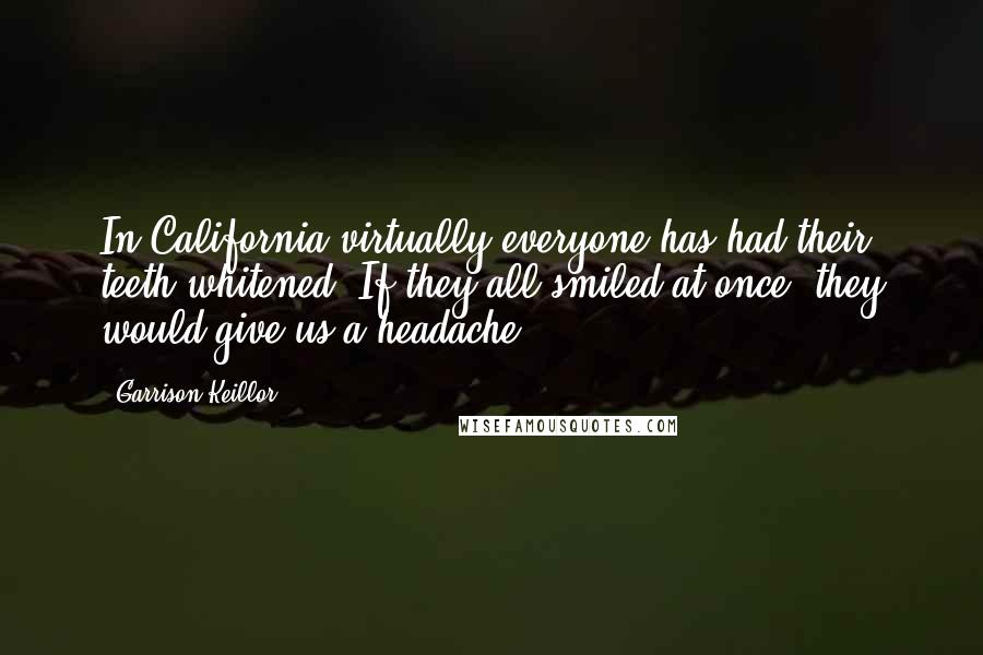 Garrison Keillor Quotes: In California virtually everyone has had their teeth whitened. If they all smiled at once, they would give us a headache.