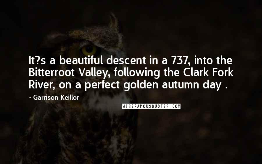 Garrison Keillor Quotes: It?s a beautiful descent in a 737, into the Bitterroot Valley, following the Clark Fork River, on a perfect golden autumn day .