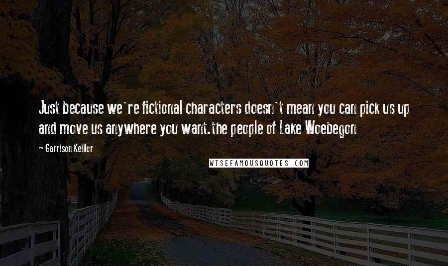 Garrison Keillor Quotes: Just because we're fictional characters doesn't mean you can pick us up and move us anywhere you want.the people of Lake Woebegon