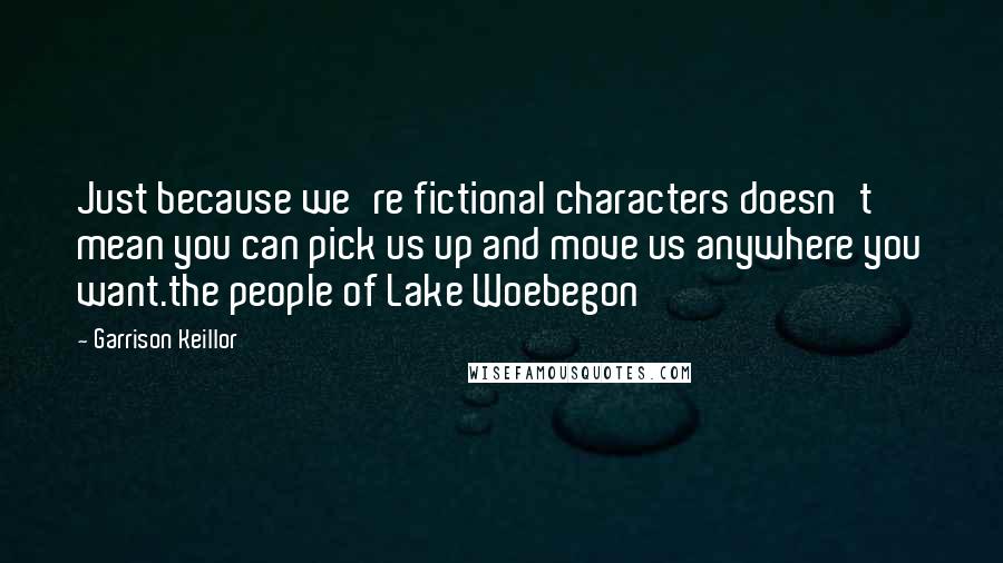 Garrison Keillor Quotes: Just because we're fictional characters doesn't mean you can pick us up and move us anywhere you want.the people of Lake Woebegon