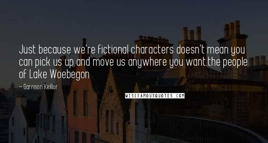 Garrison Keillor Quotes: Just because we're fictional characters doesn't mean you can pick us up and move us anywhere you want.the people of Lake Woebegon