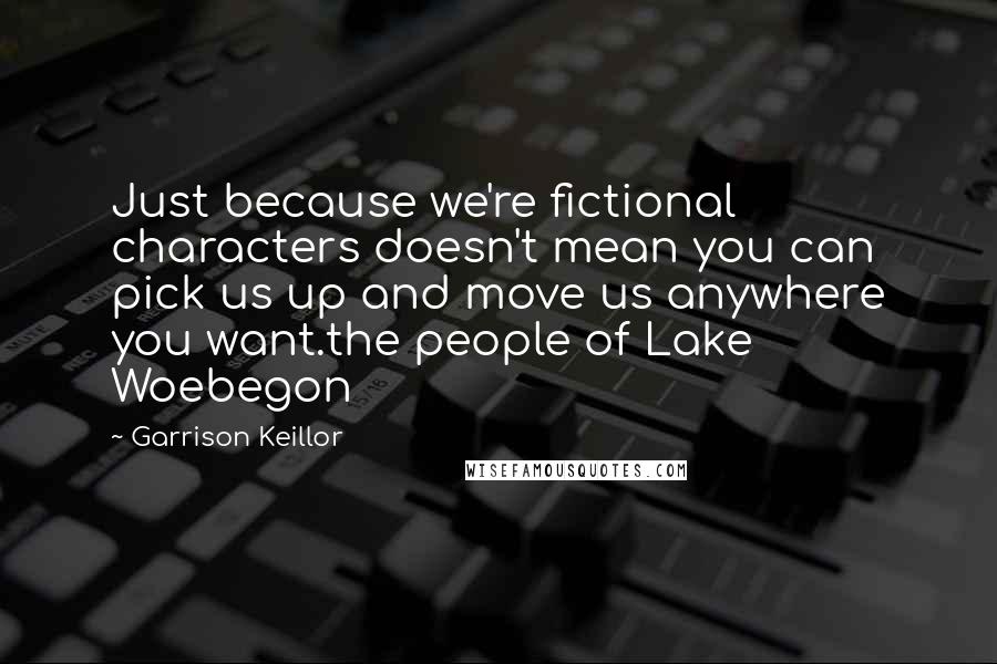 Garrison Keillor Quotes: Just because we're fictional characters doesn't mean you can pick us up and move us anywhere you want.the people of Lake Woebegon