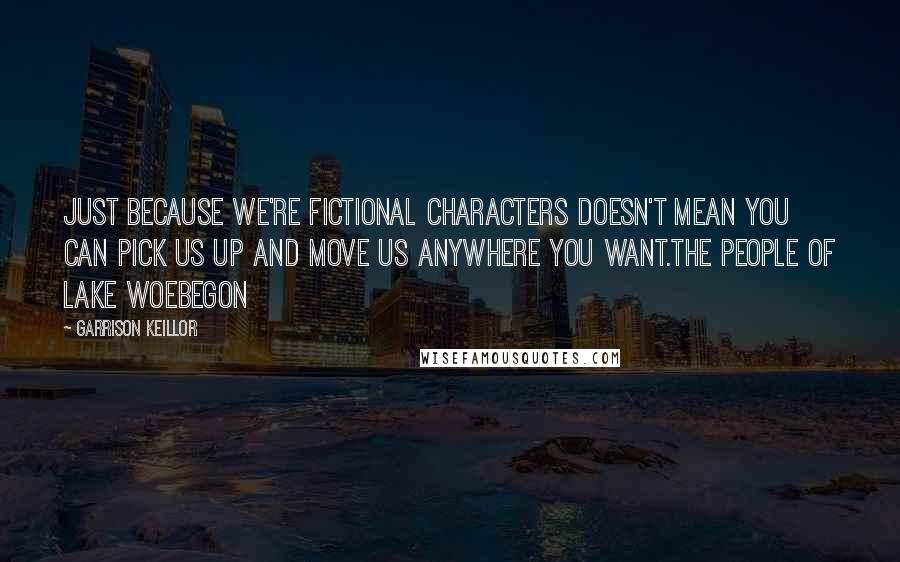 Garrison Keillor Quotes: Just because we're fictional characters doesn't mean you can pick us up and move us anywhere you want.the people of Lake Woebegon