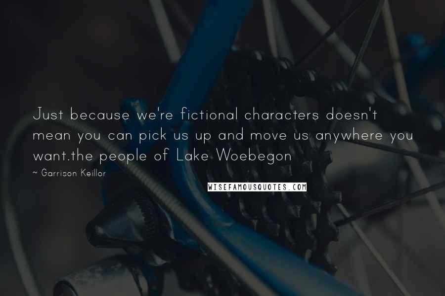 Garrison Keillor Quotes: Just because we're fictional characters doesn't mean you can pick us up and move us anywhere you want.the people of Lake Woebegon