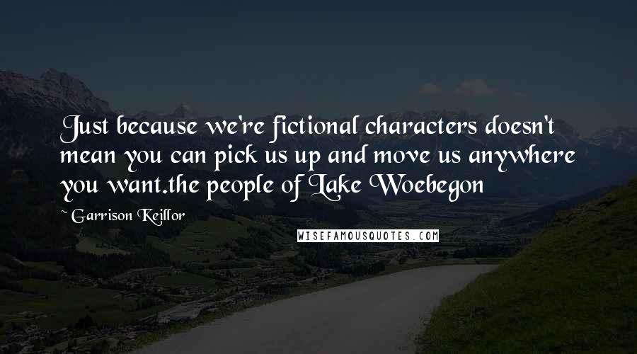 Garrison Keillor Quotes: Just because we're fictional characters doesn't mean you can pick us up and move us anywhere you want.the people of Lake Woebegon