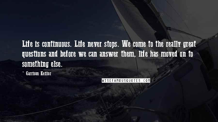 Garrison Keillor Quotes: Life is continuous. Life never stops. We come to the really great questions and before we can answer them, life has moved on to something else.