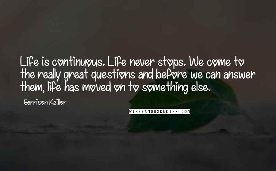 Garrison Keillor Quotes: Life is continuous. Life never stops. We come to the really great questions and before we can answer them, life has moved on to something else.