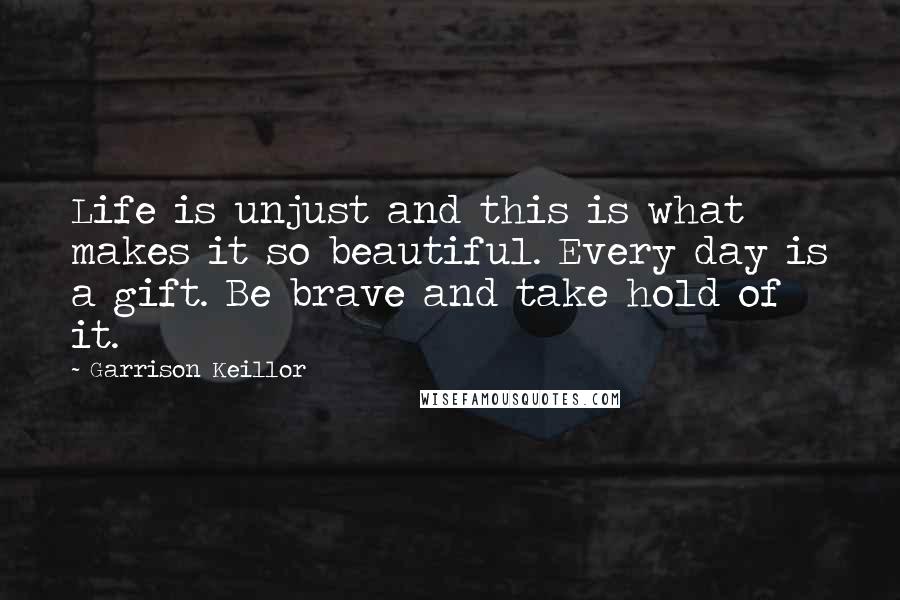 Garrison Keillor Quotes: Life is unjust and this is what makes it so beautiful. Every day is a gift. Be brave and take hold of it.