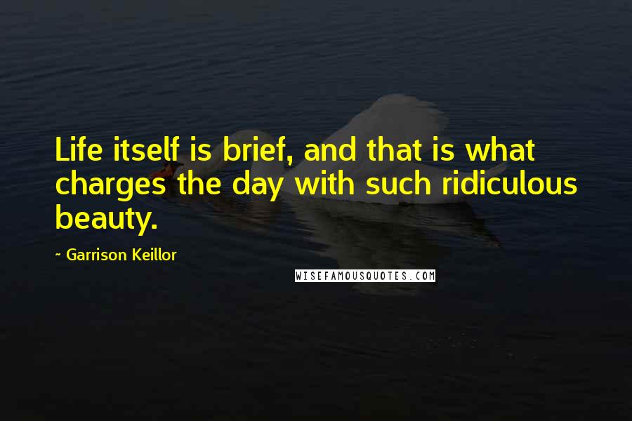 Garrison Keillor Quotes: Life itself is brief, and that is what charges the day with such ridiculous beauty.