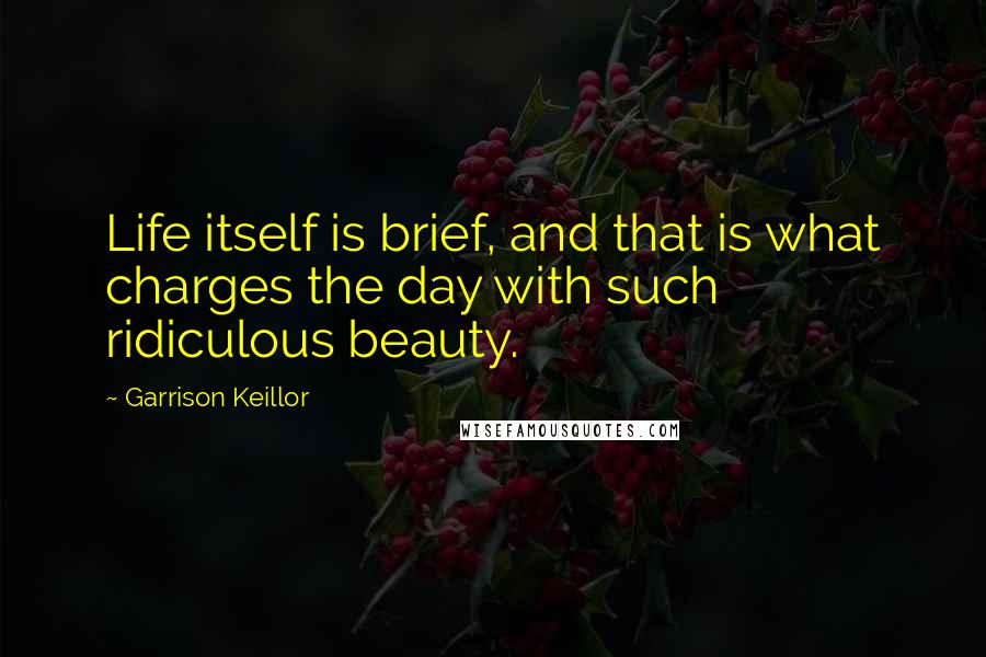 Garrison Keillor Quotes: Life itself is brief, and that is what charges the day with such ridiculous beauty.