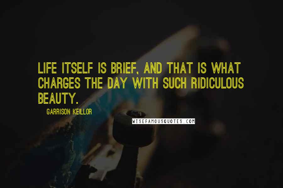 Garrison Keillor Quotes: Life itself is brief, and that is what charges the day with such ridiculous beauty.