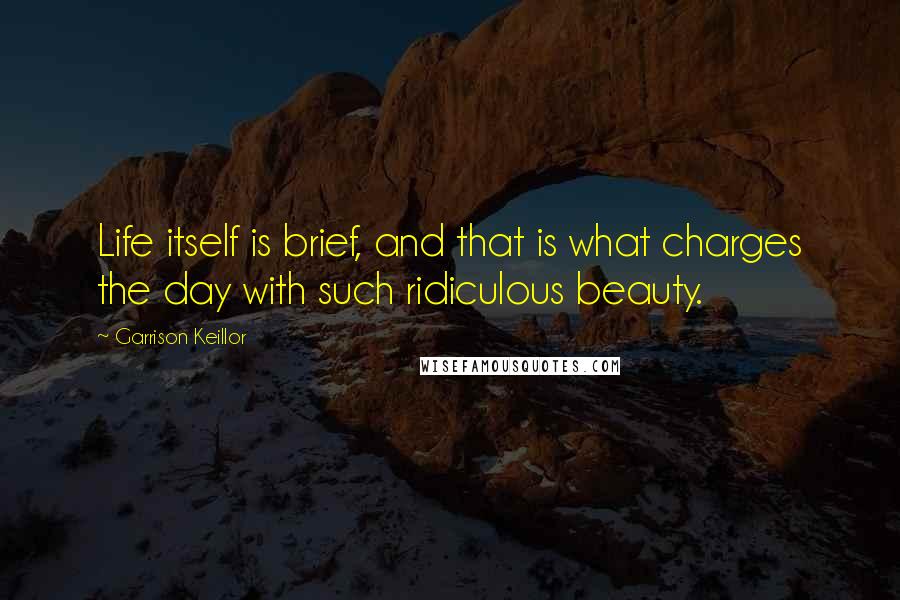 Garrison Keillor Quotes: Life itself is brief, and that is what charges the day with such ridiculous beauty.