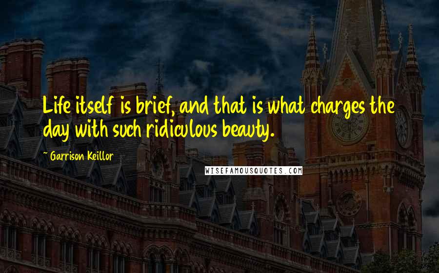 Garrison Keillor Quotes: Life itself is brief, and that is what charges the day with such ridiculous beauty.