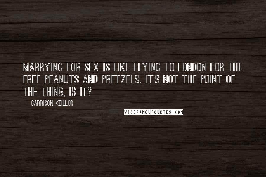 Garrison Keillor Quotes: Marrying for sex is like flying to London for the free peanuts and pretzels. It's not the point of the thing, is it?