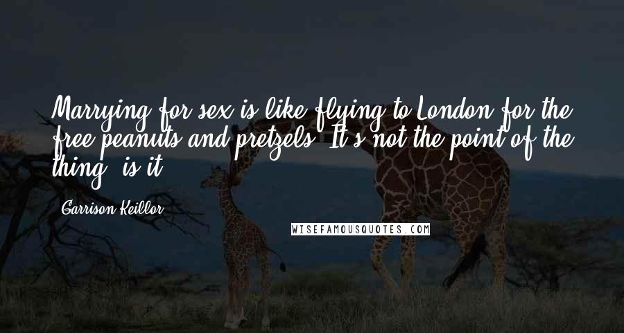 Garrison Keillor Quotes: Marrying for sex is like flying to London for the free peanuts and pretzels. It's not the point of the thing, is it?