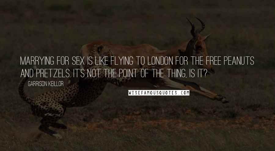 Garrison Keillor Quotes: Marrying for sex is like flying to London for the free peanuts and pretzels. It's not the point of the thing, is it?