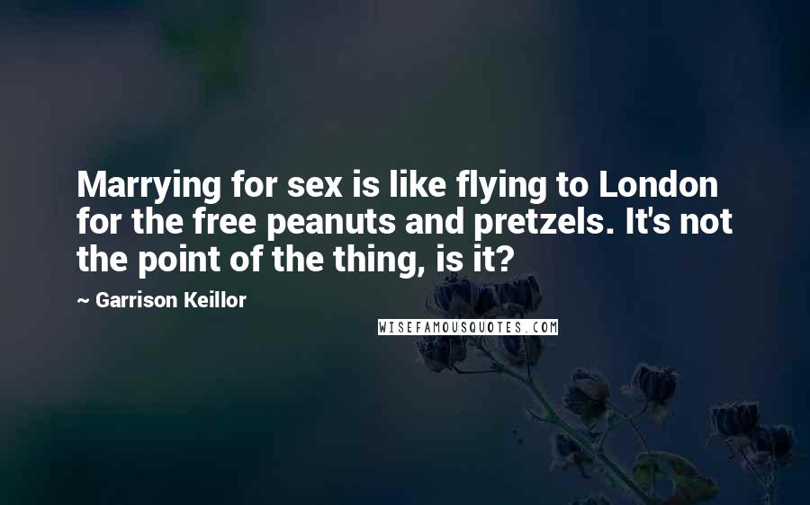 Garrison Keillor Quotes: Marrying for sex is like flying to London for the free peanuts and pretzels. It's not the point of the thing, is it?