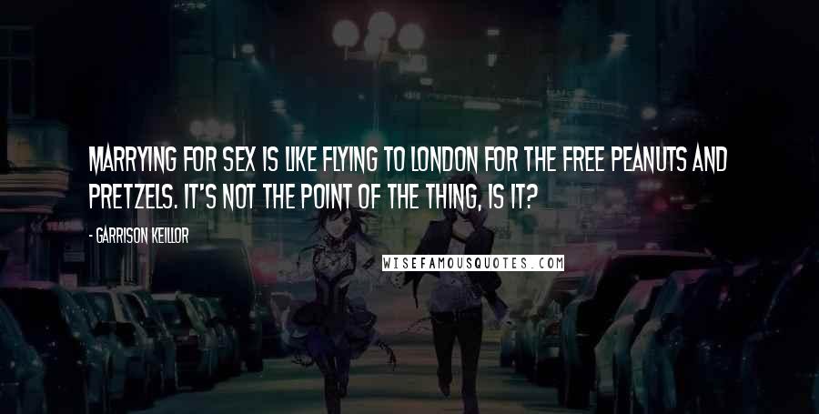 Garrison Keillor Quotes: Marrying for sex is like flying to London for the free peanuts and pretzels. It's not the point of the thing, is it?