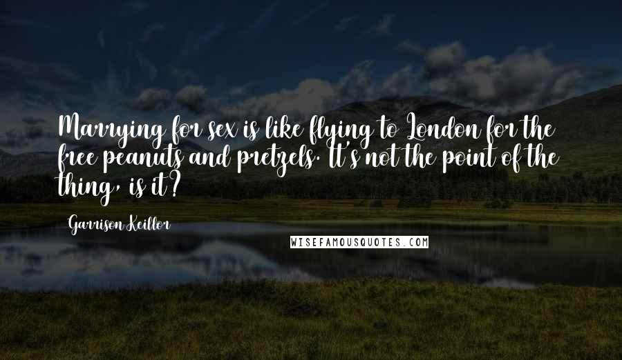Garrison Keillor Quotes: Marrying for sex is like flying to London for the free peanuts and pretzels. It's not the point of the thing, is it?