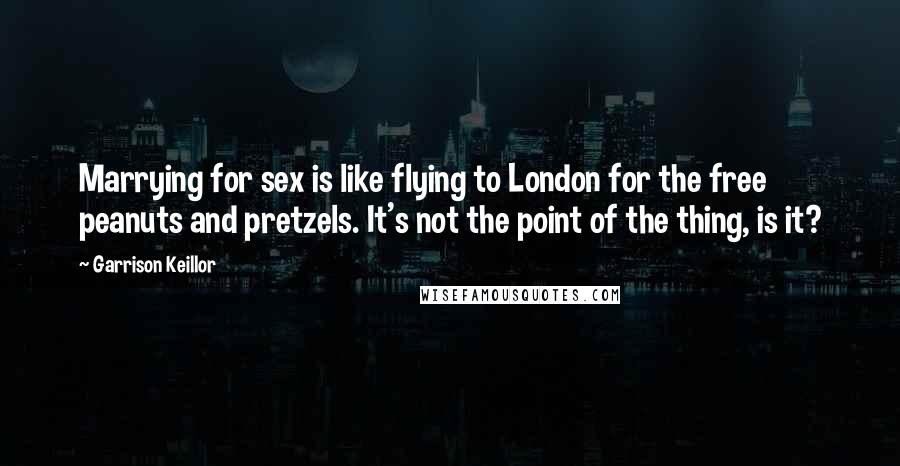 Garrison Keillor Quotes: Marrying for sex is like flying to London for the free peanuts and pretzels. It's not the point of the thing, is it?