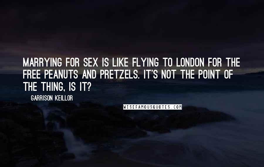 Garrison Keillor Quotes: Marrying for sex is like flying to London for the free peanuts and pretzels. It's not the point of the thing, is it?