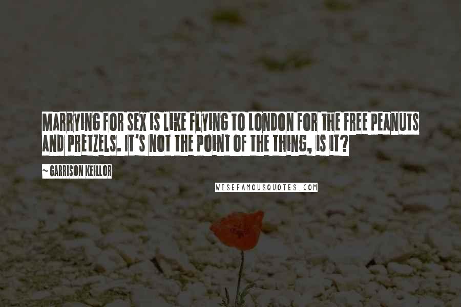 Garrison Keillor Quotes: Marrying for sex is like flying to London for the free peanuts and pretzels. It's not the point of the thing, is it?