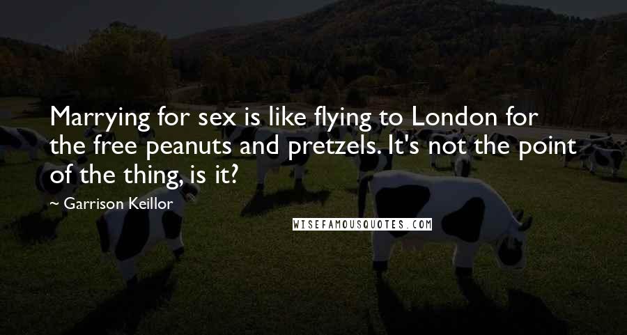 Garrison Keillor Quotes: Marrying for sex is like flying to London for the free peanuts and pretzels. It's not the point of the thing, is it?