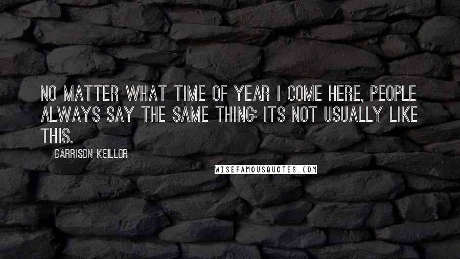 Garrison Keillor Quotes: No matter what time of year I come here, people always say the same thing: Its not usually like this.