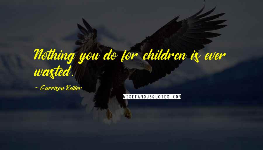 Garrison Keillor Quotes: Nothing you do for children is ever wasted.