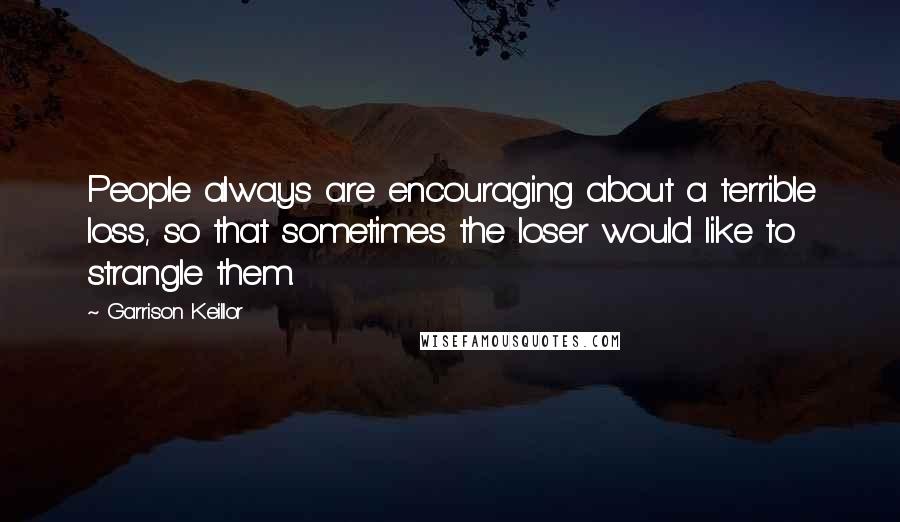 Garrison Keillor Quotes: People always are encouraging about a terrible loss, so that sometimes the loser would like to strangle them.