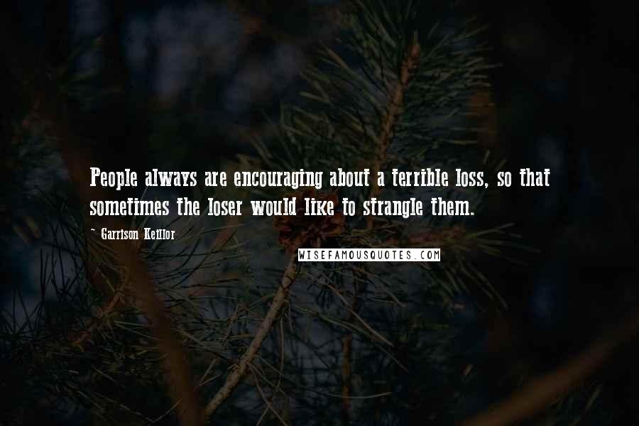 Garrison Keillor Quotes: People always are encouraging about a terrible loss, so that sometimes the loser would like to strangle them.
