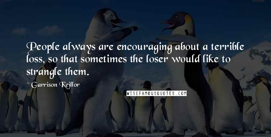 Garrison Keillor Quotes: People always are encouraging about a terrible loss, so that sometimes the loser would like to strangle them.