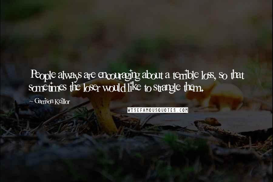 Garrison Keillor Quotes: People always are encouraging about a terrible loss, so that sometimes the loser would like to strangle them.